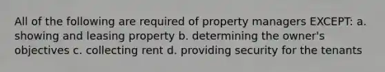 All of the following are required of property managers EXCEPT: a. showing and leasing property b. determining the owner's objectives c. collecting rent d. providing security for the tenants