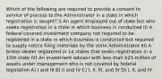 Which of the following are required to provide a consent to service of process to the Administrator in a state in which registration is sought? I) An agent employed out of state but who seeks registration in a state in which business is conducted II) A federal covered investment company not required to be registered in a state in which business is conducted but required to supply notice filing materials by the state Administrator III) A broker-dealer registered in 14 states that seeks registration in a 15th state IV) An investment adviser with less than 25 million of assets under management who is not covered by federal legislation A) I and III B) II and IV C) I, II, III, and IV D) I, II, and IV