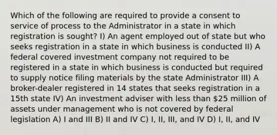 Which of the following are required to provide a consent to service of process to the Administrator in a state in which registration is sought? I) An agent employed out of state but who seeks registration in a state in which business is conducted II) A federal covered investment company not required to be registered in a state in which business is conducted but required to supply notice filing materials by the state Administrator III) A broker-dealer registered in 14 states that seeks registration in a 15th state IV) An investment adviser with less than 25 million of assets under management who is not covered by federal legislation A) I and III B) II and IV C) I, II, III, and IV D) I, II, and IV