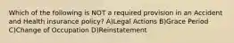Which of the following is NOT a required provision in an Accident and Health insurance policy? A)Legal Actions B)Grace Period C)Change of Occupation D)Reinstatement