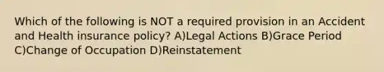 Which of the following is NOT a required provision in an Accident and Health insurance policy? A)Legal Actions B)Grace Period C)Change of Occupation D)Reinstatement