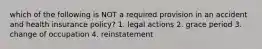 which of the following is NOT a required provision in an accident and health insurance policy? 1. legal actions 2. grace period 3. change of occupation 4. reinstatement