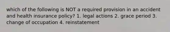 which of the following is NOT a required provision in an accident and health insurance policy? 1. legal actions 2. grace period 3. change of occupation 4. reinstatement