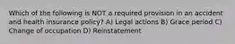 Which of the following is NOT a required provision in an accident and health insurance policy? A) Legal actions B) Grace period C) Change of occupation D) Reinstatement