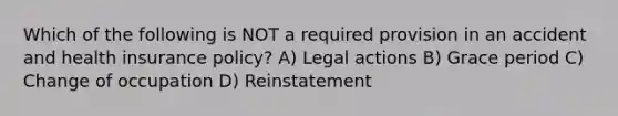 Which of the following is NOT a required provision in an accident and health insurance policy? A) Legal actions B) Grace period C) Change of occupation D) Reinstatement