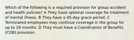 Which of the following is a required provision for group accident and health policies? A They have optional coverage for treatment of mental illness. B They have a 45-day grace period. C Terminated employees may continue coverage in the group for up to 18 months. D They must have a Coordination of Benefits (COB) provision.