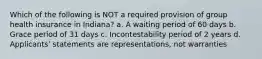 Which of the following is NOT a required provision of group health insurance in Indiana? a. A waiting period of 60 days b. Grace period of 31 days c. Incontestability period of 2 years d. Applicants' statements are representations, not warranties