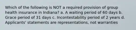 Which of the following is NOT a required provision of group health insurance in Indiana? a. A waiting period of 60 days b. Grace period of 31 days c. Incontestability period of 2 years d. Applicants' statements are representations, not warranties