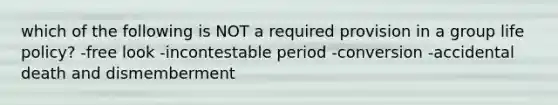 which of the following is NOT a required provision in a group life policy? -free look -incontestable period -conversion -accidental death and dismemberment