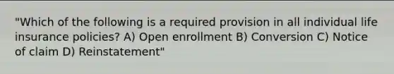 "Which of the following is a required provision in all individual life insurance policies? A) Open enrollment B) Conversion C) Notice of claim D) Reinstatement"