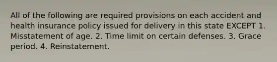 All of the following are required provisions on each accident and health insurance policy issued for delivery in this state EXCEPT 1. Misstatement of age. 2. Time limit on certain defenses. 3. Grace period. 4. Reinstatement.