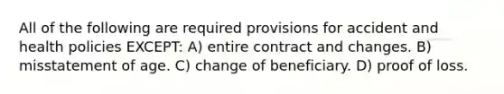 All of the following are required provisions for accident and health policies EXCEPT: A) entire contract and changes. B) misstatement of age. C) change of beneficiary. D) proof of loss.