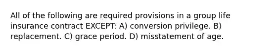 All of the following are required provisions in a group life insurance contract EXCEPT: A) conversion privilege. B) replacement. C) grace period. D) misstatement of age.