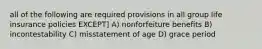 all of the following are required provisions in all group life insurance policies EXCEPT] A) nonforfeiture benefits B) incontestability C) misstatement of age D) grace period