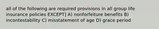 all of the following are required provisions in all group life insurance policies EXCEPT] A) nonforfeiture benefits B) incontestability C) misstatement of age D) grace period