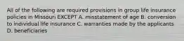 All of the following are required provisions in group life insurance policies in Missouri EXCEPT A. misstatement of age B. conversion to individual life insurance C. warranties made by the applicants D. beneficiaries