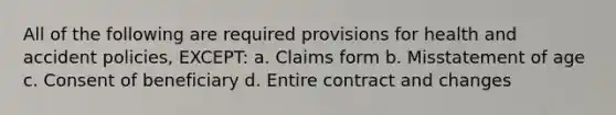 All of the following are required provisions for health and accident policies, EXCEPT: a. Claims form b. Misstatement of age c. Consent of beneficiary d. Entire contract and changes