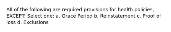 All of the following are required provisions for health policies, EXCEPT: Select one: a. Grace Period b. Reinstatement c. Proof of loss d. Exclusions