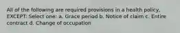 All of the following are required provisions in a health policy, EXCEPT: Select one: a. Grace period b. Notice of claim c. Entire contract d. Change of occupation