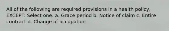 All of the following are required provisions in a health policy, EXCEPT: Select one: a. Grace period b. Notice of claim c. Entire contract d. Change of occupation