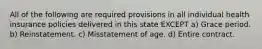 All of the following are required provisions in all individual health insurance policies delivered in this state EXCEPT a) Grace period. b) Reinstatement. c) Misstatement of age. d) Entire contract.