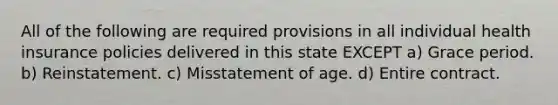 All of the following are required provisions in all individual health insurance policies delivered in this state EXCEPT a) Grace period. b) Reinstatement. c) Misstatement of age. d) Entire contract.