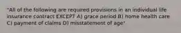 "All of the following are required provisions in an individual life insurance contract EXCEPT A) grace period B) home health care C) payment of claims D) misstatement of age"