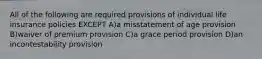 All of the following are required provisions of individual life insurance policies EXCEPT A)a misstatement of age provision B)waiver of premium provision C)a grace period provision D)an incontestability provision