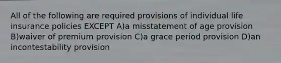 All of the following are required provisions of individual life insurance policies EXCEPT A)a misstatement of age provision B)waiver of premium provision C)a grace period provision D)an incontestability provision