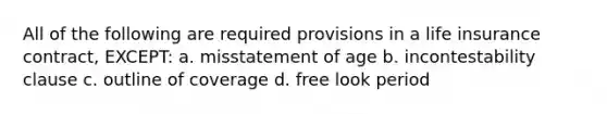 All of the following are required provisions in a life insurance contract, EXCEPT: a. misstatement of age b. incontestability clause c. outline of coverage d. free look period