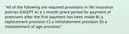 "All of the following are required provisions in life insurance policies EXCEPT A) a 1-month grace period for payment of premiums after the first payment has been made B) a replacement provision C) a reinstatement provision D) a misstatement of age provision"