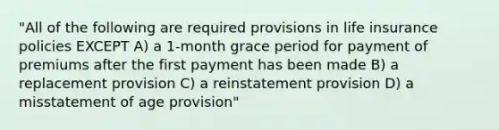 "All of the following are required provisions in life insurance policies EXCEPT A) a 1-month grace period for payment of premiums after the first payment has been made B) a replacement provision C) a reinstatement provision D) a misstatement of age provision"