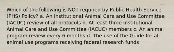 Which of the following is NOT required by Public Health Service (PHS) Policy? a. An Institutional Animal Care and Use Committee (IACUC) review of all protocols b. At least three Institutional Animal Care and Use Committee (IACUC) members c. An animal program review every 6 months d. The use of the Guide for all animal use programs receiving federal research funds