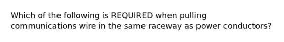 Which of the following is REQUIRED when pulling communications wire in the same raceway as power conductors?