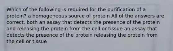 Which of the following is required for the purification of a protein? a homogeneous source of protein All of the answers are correct. both an assay that detects the presence of the protein and releasing the protein from the cell or tissue an assay that detects the presence of the protein releasing the protein from the cell or tissue