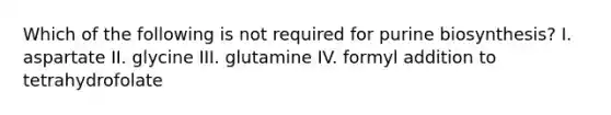 Which of the following is not required for purine biosynthesis? I. aspartate II. glycine III. glutamine IV. formyl addition to tetrahydrofolate