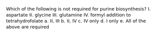 Which of the following is not required for purine biosynthesis? I. aspartate II. glycine III. glutamine IV. formyl addition to tetrahydrofolate a. II, III b. II, IV c. IV only d. I only e. All of the above are required