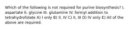 Which of the following is not required for purine biosynthesis? I. aspartate II. glycine III. glutamine IV. formyl addition to tetrahydrofolate A) I only B) II, IV C) II, III D) IV only E) All of the above are required.