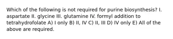 Which of the following is not required for purine biosynthesis? I. aspartate II. glycine III. glutamine IV. formyl addition to tetrahydrofolate A) I only B) II, IV C) II, III D) IV only E) All of the above are required.