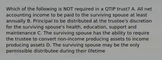 Which of the following is NOT required in a QTIP trust? A. All net accounting income to be paid to the surviving spouse at least annually B. Principal to be distributed at the trustee's discretion for the surviving spouse's health, education, support and maintenance C. The surviving spouse has the ability to require the trustee to convert non-income producing assets to income producing assets D. The surviving spouse may be the only permissible distributee during their lifetime