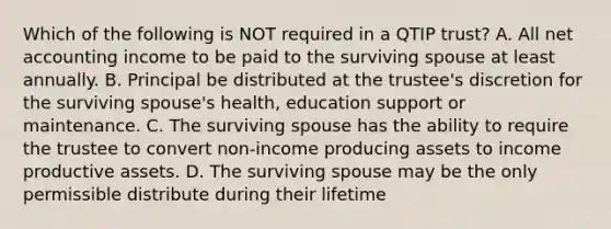 Which of the following is NOT required in a QTIP trust? A. All net accounting income to be paid to the surviving spouse at least annually. B. Principal be distributed at the trustee's discretion for the surviving spouse's health, education support or maintenance. C. The surviving spouse has the ability to require the trustee to convert non-income producing assets to income productive assets. D. The surviving spouse may be the only permissible distribute during their lifetime