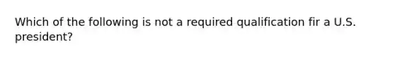 Which of the following is not a required qualification fir a U.S. president?