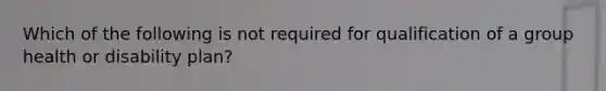 Which of the following is not required for qualification of a group health or disability plan?