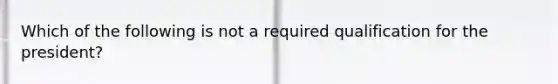 Which of the following is not a required qualification for the president?