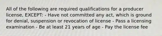 All of the following are required qualifications for a producer license, EXCEPT: - Have not committed any act, which is ground for denial, suspension or revocation of license - Pass a licensing examination - Be at least 21 years of age - Pay the license fee