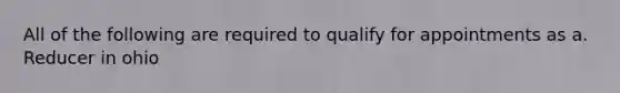 All of the following are required to qualify for appointments as a. Reducer in ohio