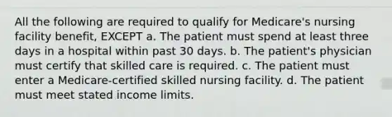 All the following are required to qualify for Medicare's nursing facility benefit, EXCEPT a. The patient must spend at least three days in a hospital within past 30 days. b. The patient's physician must certify that skilled care is required. c. The patient must enter a Medicare-certified skilled nursing facility. d. The patient must meet stated income limits.