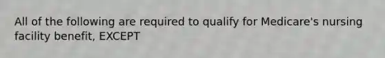 All of the following are required to qualify for Medicare's nursing facility benefit, EXCEPT