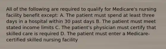 All of the following are required to qualify for Medicare's nursing facility benefit except: A. The patient must spend at least three days in a hospital within 30 past days B. The patient must meet stated income limits C. The patient's physician must certify that skilled care is required D. The patient must enter a Medicare-certified skilled nursing facility