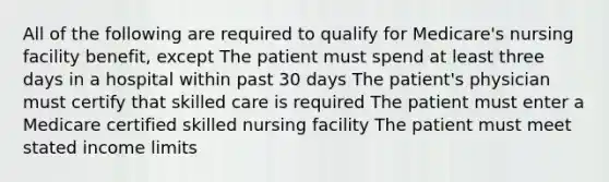 All of the following are required to qualify for Medicare's nursing facility benefit, except The patient must spend at least three days in a hospital within past 30 days The patient's physician must certify that skilled care is required The patient must enter a Medicare certified skilled nursing facility The patient must meet stated income limits